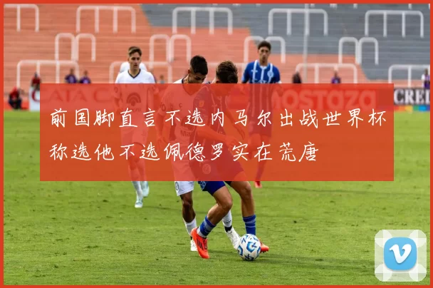 前国脚直言不选内马尔出战世界杯称选他不选佩德罗实在荒唐